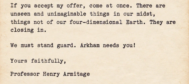 If you accept my offer, come at once. There are unseen and unimaginable things in our midst, things not of our four-dimensional Earth. They are closing in. We must stand guard. Arkham needs you! Yours faithfully, Professor Henry Armitage